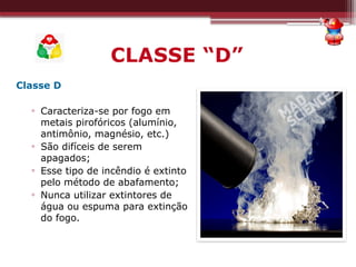 CLASSE “D”
Classe D
▫ Caracteriza-se por fogo em
metais pirofóricos (alumínio,
antimônio, magnésio, etc.)
▫ São difíceis de serem
apagados;
▫ Esse tipo de incêndio é extinto
pelo método de abafamento;
▫ Nunca utilizar extintores de
água ou espuma para extinção
do fogo.
 