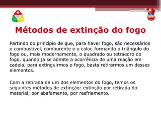 Métodos de extinção do fogo
Partindo do princípio de que, para haver fogo, são necessários
o combustível, comburente e o calor, formando o triângulo do
fogo ou, mais modernamente, o quadrado ou tetraedro do
fogo, quando já se admite a ocorrência de uma reação em
cadeia, para extinguirmos o fogo, basta retirarmos um desses
elementos.
Com a retirada de um dos elementos do fogo, temos os
seguintes métodos de extinção: extinção por retirada do
material, por abafamento, por resfriamento.
 