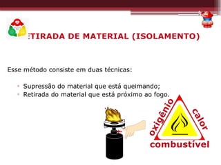 RETIRADA DE MATERIAL (ISOLAMENTO)
Esse método consiste em duas técnicas:
▫ Supressão do material que está queimando;
▫ Retirada do material que está próximo ao fogo.
combustível
c
a
l
o
r
o
x
i
g
ê
n
i
o
 