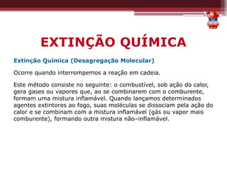 EXTINÇÃO QUÍMICA
Extinção Química (Desagregação Molecular)
Ocorre quando interrompemos a reação em cadeia.
Este método consiste no seguinte: o combustível, sob ação do calor,
gera gases ou vapores que, ao se combinarem com o comburente,
formam uma mistura inflamável. Quando lançamos determinados
agentes extintores ao fogo, suas moléculas se dissociam pela ação do
calor e se combinam com a mistura inflamável (gás ou vapor mais
comburente), formando outra mistura não–inflamável.
 
