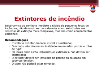 Extintores de incêndio
Destinam-se ao combate imediato e rápido de pequenos focos de
incêndios, não devendo ser considerados como substitutos aos
sistemas de extinção mais complexos, mas sim como equipamentos
adicionais.
Recomendações
▫ Instalar o extintor em local visível e sinalizado;
▫ O extintor não deverá ser instalado em escadas, portas e rotas
de fuga;
▫ Os locais onde estão instalados os extintores, não devem ser
obstruídos;
▫ O extintor deverá ser instalado na parede ou colocado em
suportes de piso;
▫ O lacre não poderá estar rompido.
 