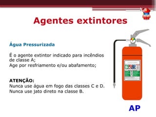 Agentes extintores
Água Pressurizada
É o agente extintor indicado para incêndios
de classe A;
Age por resfriamento e/ou abafamento;
ATENÇÃO:
Nunca use água em fogo das classes C e D.
Nunca use jato direto na classe B.
*AP
 