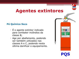 Agentes extintores
Pó Químico Seco
▫ É o agente extintor indicado
para combater incêndios da
classe B;
▫ Age por abafamento, podendo
ser também utilizados nas
classes A e C, podendo nesta
última danificar o equipamento.
PQS
 