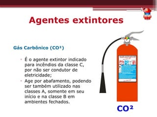 Agentes extintores
Gás Carbônico (CO²)
▫ É o agente extintor indicado
para incêndios da classe C,
por não ser condutor de
eletricidade;
▫ Age por abafamento, podendo
ser também utilizado nas
classes A, somente em seu
início e na classe B em
ambientes fechados.
CO²
 