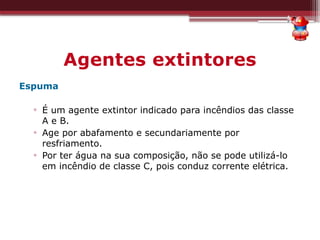Agentes extintores
Espuma
▫ É um agente extintor indicado para incêndios das classe
A e B.
▫ Age por abafamento e secundariamente por
resfriamento.
▫ Por ter água na sua composição, não se pode utilizá-lo
em incêndio de classe C, pois conduz corrente elétrica.
 