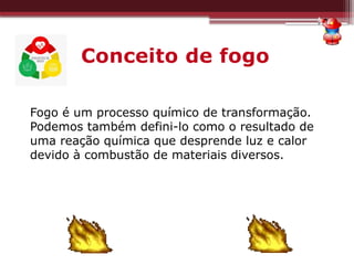 Conceito de fogo
Fogo é um processo químico de transformação.
Podemos também defini-lo como o resultado de
uma reação química que desprende luz e calor
devido à combustão de materiais diversos.
 