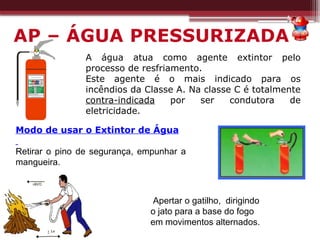 A água atua como agente extintor pelo
processo de resfriamento.
Este agente é o mais indicado para os
incêndios da Classe A. Na classe C é totalmente
contra-indicada por ser condutora de
eletricidade.
Modo de usar o Extintor de Água
Retirar o pino de segurança, empunhar a
mangueira.
Apertar o gatilho, dirigindo
o jato para a base do fogo
em movimentos alternados.
AP – ÁGUA PRESSURIZADA
 
