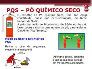 A principal ação do Bicarbonato de Sódio no fogo é
fazer sobre a chama uma nuvem de pó, para isolar o
Oxigênio.(Abafamento)
O extintor de Pó Químico Seco, tem sua carga
constituída, quase que exclusivamente, de Bicar-
bonato de Sódio.
Modo de usar o Extintor de
PQS
Retirar o pino de segurança,
empunhar a mangueira.
Apertar o gatilho, dirigindo
o jato para a base do fogo
em movimentos alternados.
PQS – PÓ QUÍMICO SECO
 