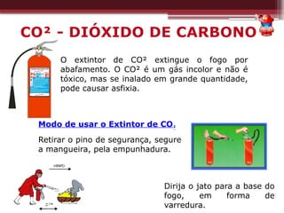 O extintor de CO² extingue o fogo por
abafamento. O CO² é um gás incolor e não é
tóxico, mas se inalado em grande quantidade,
pode causar asfixia.
Dirija o jato para a base do
fogo, em forma de
varredura.
Modo de usar o Extintor de CO²
Retirar o pino de segurança, segure
a mangueira, pela empunhadura.
CO² - DIÓXIDO DE CARBONO
 