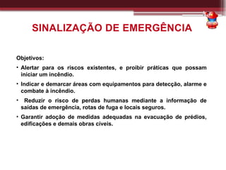 SINALIZAÇÃO DE EMERGÊNCIA
Objetivos:
• Alertar para os riscos existentes, e proibir práticas que possam
iniciar um incêndio.
• Indicar e demarcar áreas com equipamentos para detecção, alarme e
combate à incêndio.
• Reduzir o risco de perdas humanas mediante a informação de
saídas de emergência, rotas de fuga e locais seguros.
• Garantir adoção de medidas adequadas na evacuação de prédios,
edificações e demais obras cíveis.
 