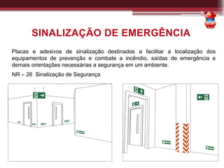 Placas e adesivos de sinalização destinados a facilitar a localização dos
equipamentos de prevenção e combate a incêndio, saídas de emergência e
demais orientações necessárias a segurança em um ambiente.
NR – 26 Sinalização de Segurança
SINALIZAÇÃO DE EMERGÊNCIA
 