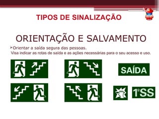 TIPOS DE SINALIZAÇÃO
ORIENTAÇÃO E SALVAMENTO
Orientar a saída segura das pessoas.
Visa indicar as rotas de saída e as ações necessárias para o seu acesso e uso.
 