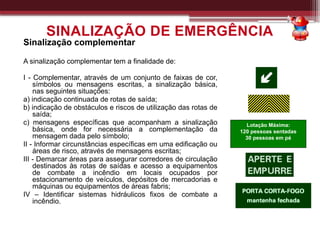 Sinalização complementar
A sinalização complementar tem a finalidade de:
I - Complementar, através de um conjunto de faixas de cor,
símbolos ou mensagens escritas, a sinalização básica,
nas seguintes situações:
a) indicação continuada de rotas de saída;
b) indicação de obstáculos e riscos de utilização das rotas de
saída;
c) mensagens específicas que acompanham a sinalização
básica, onde for necessária a complementação da
mensagem dada pelo símbolo;
II - Informar circunstâncias específicas em uma edificação ou
áreas de risco, através de mensagens escritas;
III - Demarcar áreas para assegurar corredores de circulação
destinados às rotas de saídas e acesso a equipamentos
de combate a incêndio em locais ocupados por
estacionamento de veículos, depósitos de mercadorias e
máquinas ou equipamentos de áreas fabris;
IV – Identificar sistemas hidráulicos fixos de combate a
incêndio.
SINALIZAÇÃO DE EMERGÊNCIA
Lotação Máxima:
120 pessoas sentadas
30 pessoas em pé
 