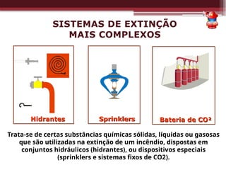 Hidrantes Sprinklers
Trata-se de certas substâncias químicas sólidas, líquidas ou gasosas
que são utilizadas na extinção de um incêndio, dispostas em
conjuntos hidráulicos (hidrantes), ou dispositivos especiais
(sprinklers e sistemas fixos de CO2).
SISTEMAS DE EXTINÇÃO
MAIS COMPLEXOS
Bateria de CO²
 