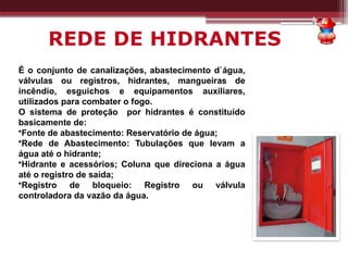 REDE DE HIDRANTES
É o conjunto de canalizações, abastecimento d`água,
válvulas ou registros, hidrantes, mangueiras de
incêndio, esguichos e equipamentos auxiliares,
utilizados para combater o fogo.
O sistema de proteção por hidrantes é constituído
basicamente de:
•Fonte de abastecimento: Reservatório de água;
•Rede de Abastecimento: Tubulações que levam a
água até o hidrante;
•Hidrante e acessórios; Coluna que direciona a água
até o registro de saída;
•Registro de bloqueio: Registro ou válvula
controladora da vazão da água.
 