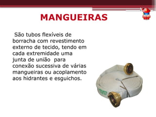 MANGUEIRAS
São tubos flexíveis de
borracha com revestimento
externo de tecido, tendo em
cada extremidade uma
junta de união para
conexão sucessiva de várias
mangueiras ou acoplamento
aos hidrantes e esguichos.
 