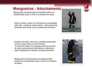 Mangueiras acondicionadas aduchadas podem ser
transportadas sobre o ombro ou embaixo do braço.
. Sobre o ombro, devem ser mantidas em pé apoiadas
pela mão. A junta de união externa ducha deve ficar
pendente para frente, junto ao peitoral do bombeiro.
. Embaixo do braço, deverá ser mantida pressionada
contra o corpo para sua maior firmeza.
A mão deve segurar a mangueira próximo da junta
de união, para que esta não balance, evitando-se
assim acidentes por impacto no próprio bombeiro.
. Mangueiras acondicionadas em espiral também
podem ser transportadas sobre o ombro ou embaixo
do braço.
Mangueiras - Aduchamento
 