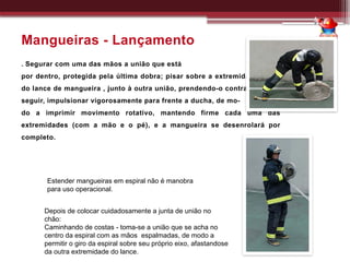 Mangueiras - Lançamento
. Segurar com uma das mãos a união que está
por dentro, protegida pela última dobra; pisar sobre a extremidade maior
do lance de mangueira , junto à outra união, prendendo-o contra o solo; a
seguir, impulsionar vigorosamente para frente a ducha, de mo-
do a imprimir movimento rotativo, mantendo firme cada uma das
extremidades (com a mão e o pé), e a mangueira se desenrolará por
completo.
Estender mangueiras em espiral não é manobra
para uso operacional.
Depois de colocar cuidadosamente a junta de união no
chão:
Caminhando de costas - toma-se a união que se acha no
centro da espiral com as mãos espalmadas, de modo a
permitir o giro da espiral sobre seu próprio eixo, afastandose
da outra extremidade do lance.
 
