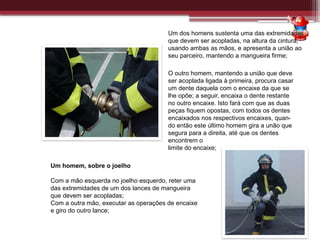 Um dos homens sustenta uma das extremidades
que devem ser acopladas, na altura da cintura,
usando ambas as mãos, e apresenta a união ao
seu parceiro, mantendo a mangueira firme;
O outro homem, mantendo a união que deve
ser acoplada ligada à primeira, procura casar
um dente daquela com o encaixe da que se
lhe opõe; a seguir, encaixa o dente restante
no outro encaixe. Isto fará com que as duas
peças fiquem opostas, com todos os dentes
encaixados nos respectivos encaixes, quan-
do então este último homem gira a unão que
segura para a direita, até que os dentes
encontrem o
limite do encaixe;
Um homem, sobre o joelho
Com a mão esquerda no joelho esquerdo, reter uma
das extremidades de um dos lances de mangueira
que devem ser acopladas;
Com a outra mão, executar as operações de encaixe
e giro do outro lance;
 