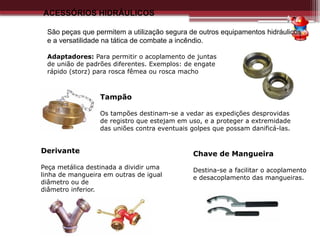 ACESSÓRIOS HIDRÁULICOS
São peças que permitem a utilização segura de outros equipamentos hidráulicos
e a versatilidade na tática de combate a incêndio.
Adaptadores: Para permitir o acoplamento de juntas
de união de padrões diferentes. Exemplos: de engate
rápido (storz) para rosca fêmea ou rosca macho
Tampão
Os tampões destinam-se a vedar as expedições desprovidas
de registro que estejam em uso, e a proteger a extremidade
das uniões contra eventuais golpes que possam danificá-las.
Chave de Mangueira
Destina-se a facilitar o acoplamento
e desacoplamento das mangueiras.
Derivante
Peça metálica destinada a dividir uma
linha de mangueira em outras de igual
diâmetro ou de
diâmetro inferior.
 