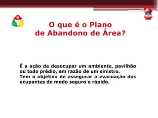 É a ação de desocupar um ambiente, pavilhão
ou todo prédio, em razão de um sinistro.
Tem o objetivo de assegurar a evacuação dos
ocupantes de modo seguro e rápido.
O que é o Plano
de Abandono de Área?
 