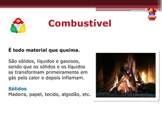 Combustível
É todo material que queima.
São sólidos, líquidos e gasosos,
sendo que os sólidos e os líquidos
se transformam primeiramente em
gás pelo calor e depois inflamam.
Sólidos
Madeira, papel, tecido, algodão, etc.
 