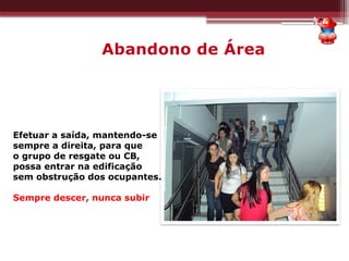 Abandono de Área
Efetuar a saída, mantendo-se
sempre a direita, para que
o grupo de resgate ou CB,
possa entrar na edificação
sem obstrução dos ocupantes.
Sempre descer, nunca subir
 