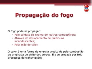 O fogo pode se propagar:
▫ Pelo contato da chama em outros combustíveis;
▫ Através do deslocamento de partículas
incandescentes;
▫ Pela ação do calor.
O calor é uma forma de energia produzida pela combustão
ou originada do atrito dos corpos. Ele se propaga por três
processos de transmissão:
 