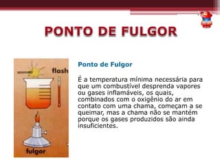 Ponto de Fulgor
É a temperatura mínima necessária para
que um combustível desprenda vapores
ou gases inflamáveis, os quais,
combinados com o oxigênio do ar em
contato com uma chama, começam a se
queimar, mas a chama não se mantém
porque os gases produzidos são ainda
insuficientes.
 