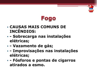 • CAUSAS MAIS COMUNS DE
INCÊNDIOS:
• - Sobrecarga nas instalações
elétricas;
• - Vazamento de gás;
• - Improvisações nas instalações
elétricas;
• - Fósforos e pontas de cigarros
atirados a esmo.
 