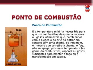 Ponto de Combustão
É a temperatura mínima necessária para
que um combustível desprenda vapores
ou gases inflamáveis que, combinados
com o oxigênio do ar e ao entrar em
contato com uma chama, se inflamam,
e, mesmo que se retire a chama, o fogo
não se apaga, pois essa temperatura faz
gerar, do combustível, vapores ou gases
suficientes para manter o fogo ou a
transformação em cadeia.
 