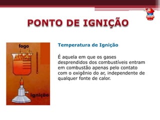 Temperatura de Ignição
É aquela em que os gases
desprendidos dos combustíveis entram
em combustão apenas pelo contato
com o oxigênio do ar, independente de
qualquer fonte de calor.
 