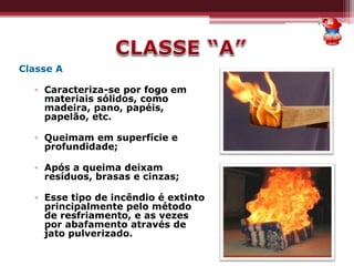 Classe A
▫ Caracteriza-se por fogo em
materiais sólidos, como
madeira, pano, papéis,
papelão, etc.
▫ Queimam em superfície e
profundidade;
▫ Após a queima deixam
resíduos, brasas e cinzas;
▫ Esse tipo de incêndio é extinto
principalmente pelo método
de resfriamento, e as vezes
por abafamento através de
jato pulverizado.
 