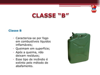 Classe B
▫ Caracteriza-se por fogo
em combustíveis líquidos
inflamáveis;
▫ Queimam em superfície;
▫ Após a queima, não
deixam resíduos;
▫ Esse tipo de incêndio é
extinto pelo método de
abafamento.
 