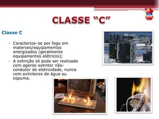 Classe C
▫ Caracteriza–se por fogo em
materiais/equipamentos
energizados (geralmente
equipamentos elétricos);
▫ A extinção só pode ser realizada
com agente extintor não-
condutor de eletricidade, nunca
com extintores de água ou
espuma.
 