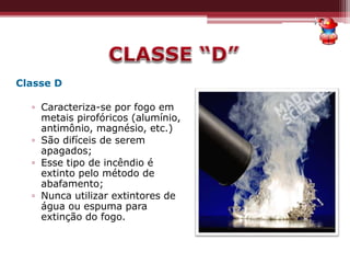 Classe D
▫ Caracteriza-se por fogo em
metais pirofóricos (alumínio,
antimônio, magnésio, etc.)
▫ São difíceis de serem
apagados;
▫ Esse tipo de incêndio é
extinto pelo método de
abafamento;
▫ Nunca utilizar extintores de
água ou espuma para
extinção do fogo.
 