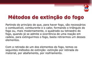 Partindo do princípio de que, para haver fogo, são necessários
o combustível, comburente e o calor, formando o triângulo do
fogo ou, mais modernamente, o quadrado ou tetraedro do
fogo, quando já se admite a ocorrência de uma reação em
cadeia, para extinguirmos o fogo, basta retirarmos um desses
elementos.
Com a retirada de um dos elementos do fogo, temos os
seguintes métodos de extinção: extinção por retirada do
material, por abafamento, por resfriamento.
 