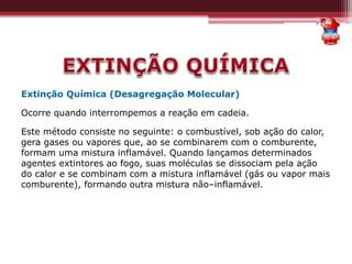 Extinção Química (Desagregação Molecular)
Ocorre quando interrompemos a reação em cadeia.
Este método consiste no seguinte: o combustível, sob ação do calor,
gera gases ou vapores que, ao se combinarem com o comburente,
formam uma mistura inflamável. Quando lançamos determinados
agentes extintores ao fogo, suas moléculas se dissociam pela ação
do calor e se combinam com a mistura inflamável (gás ou vapor mais
comburente), formando outra mistura não–inflamável.
 