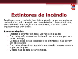 Destinam-se ao combate imediato e rápido de pequenos focos
de incêndios, não devendo ser considerados como substitutos
aos sistemas de extinção mais complexos, mas sim como
equipamentos adicionais.
Recomendações
▫ Instalar o extintor em local visível e sinalizado;
▫ O extintor não deverá ser instalado em escadas, portas e
rotas de fuga;
▫ Os locais onde estão instalados os extintores, não devem
ser obstruídos;
▫ O extintor deverá ser instalado na parede ou colocado em
suportes de piso;
▫ O lacre não poderá estar rompido.
 