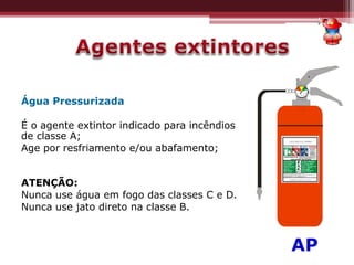 Água Pressurizada
É o agente extintor indicado para incêndios
de classe A;
Age por resfriamento e/ou abafamento;
ATENÇÃO:
Nunca use água em fogo das classes C e D.
Nunca use jato direto na classe B.
*AP
 