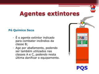 Pó Químico Seco
▫ É o agente extintor indicado
para combater incêndios da
classe B;
▫ Age por abafamento, podendo
ser também utilizados nas
classes A e C, podendo nesta
última danificar o equipamento.
PQS
 