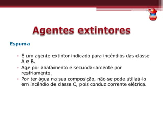 Espuma
▫ É um agente extintor indicado para incêndios das classe
A e B.
▫ Age por abafamento e secundariamente por
resfriamento.
▫ Por ter água na sua composição, não se pode utilizá-lo
em incêndio de classe C, pois conduz corrente elétrica.
 