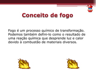 Fogo é um processo químico de transformação.
Podemos também defini-lo como o resultado de
uma reação química que desprende luz e calor
devido à combustão de materiais diversos.
 