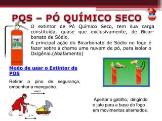 A principal ação do Bicarbonato de Sódio no fogo é
fazer sobre a chama uma nuvem de pó, para isolar o
Oxigênio.(Abafamento)
O extintor de Pó Químico Seco, tem sua carga
constituída, quase que exclusivamente, de Bicar-
bonato de Sódio.
Modo de usar o Extintor de
PQS
Retirar o pino de segurança,
empunhar a mangueira.
Apertar o gatilho, dirigindo
o jato para a base do fogo
em movimentos alternados.
 