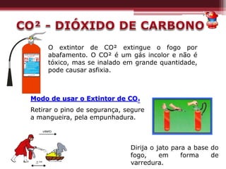 O extintor de CO² extingue o fogo por
abafamento. O CO² é um gás incolor e não é
tóxico, mas se inalado em grande quantidade,
pode causar asfixia.
Dirija o jato para a base do
fogo, em forma de
varredura.
Modo de usar o Extintor de CO²
Retirar o pino de segurança, segure
a mangueira, pela empunhadura.
 