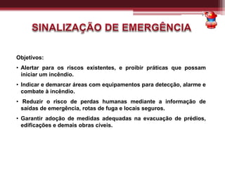 Objetivos:
• Alertar para os riscos existentes, e proibir práticas que possam
iniciar um incêndio.
• Indicar e demarcar áreas com equipamentos para detecção, alarme e
combate à incêndio.
• Reduzir o risco de perdas humanas mediante a informação de
saídas de emergência, rotas de fuga e locais seguros.
• Garantir adoção de medidas adequadas na evacuação de prédios,
edificações e demais obras cíveis.
 