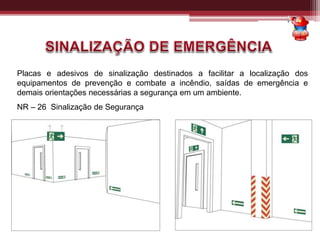 Placas e adesivos de sinalização destinados a facilitar a localização dos
equipamentos de prevenção e combate a incêndio, saídas de emergência e
demais orientações necessárias a segurança em um ambiente.
NR – 26 Sinalização de Segurança
 