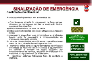 Sinalização complementar
A sinalização complementar tem a finalidade de:
I - Complementar, através de um conjunto de faixas de cor,
símbolos ou mensagens escritas, a sinalização básica,
nas seguintes situações:
a) indicação continuada de rotas de saída;
b) indicação de obstáculos e riscos de utilização das rotas de
saída;
c) mensagens específicas que acompanham a sinalização
básica, onde for necessária a complementação da
mensagem dada pelo símbolo;
II - Informar circunstâncias específicas em uma edificação ou
áreas de risco, através de mensagens escritas;
III - Demarcar áreas para assegurar corredores de circulação
destinados às rotas de saídas e acesso a equipamentos
de combate a incêndio em locais ocupados por
estacionamento de veículos, depósitos de mercadorias e
máquinas ou equipamentos de áreas fabris;
IV – Identificar sistemas hidráulicos fixos de combate a
incêndio.
Lotação Máxima:
120 pessoas sentadas
30 pessoas em pé
 