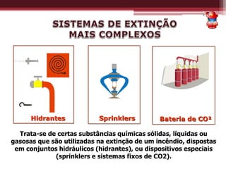 Hidrantes Sprinklers
Trata-se de certas substâncias químicas sólidas, líquidas ou
gasosas que são utilizadas na extinção de um incêndio, dispostas
em conjuntos hidráulicos (hidrantes), ou dispositivos especiais
(sprinklers e sistemas fixos de CO2).
Bateria de CO²
 