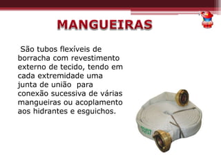 São tubos flexíveis de
borracha com revestimento
externo de tecido, tendo em
cada extremidade uma
junta de união para
conexão sucessiva de várias
mangueiras ou acoplamento
aos hidrantes e esguichos.
 